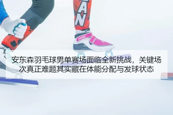 安东森羽毛球男单赛场面临全新挑战，关键场次真正难题其实藏在体能分配与发球状态